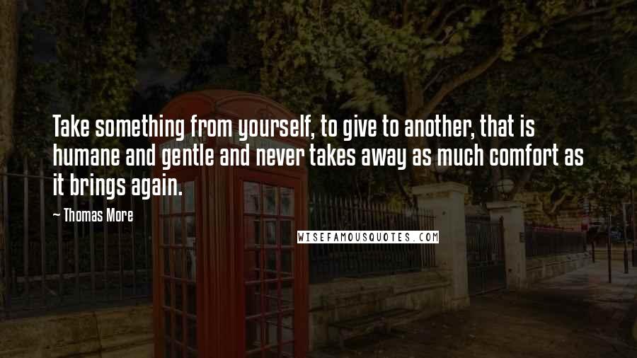 Thomas More Quotes: Take something from yourself, to give to another, that is humane and gentle and never takes away as much comfort as it brings again.