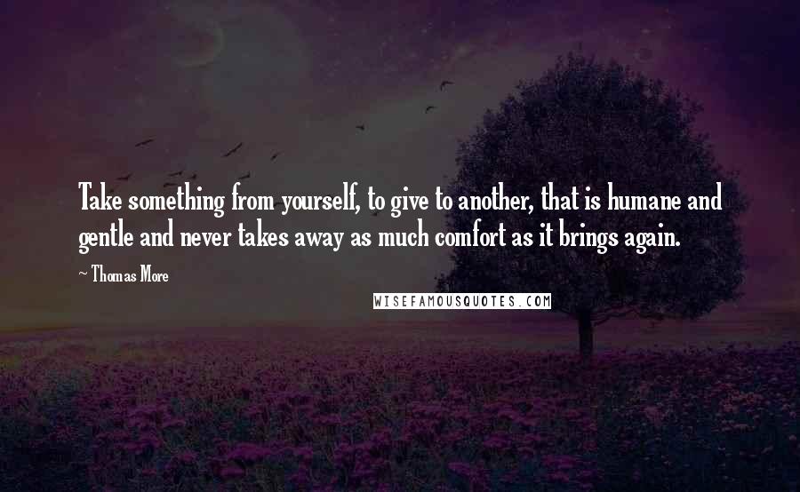 Thomas More Quotes: Take something from yourself, to give to another, that is humane and gentle and never takes away as much comfort as it brings again.