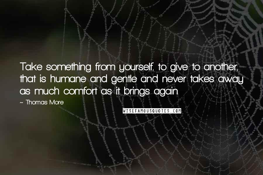 Thomas More Quotes: Take something from yourself, to give to another, that is humane and gentle and never takes away as much comfort as it brings again.