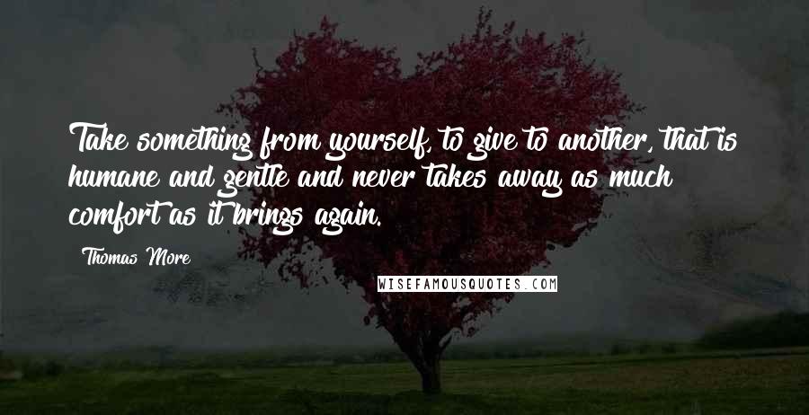 Thomas More Quotes: Take something from yourself, to give to another, that is humane and gentle and never takes away as much comfort as it brings again.