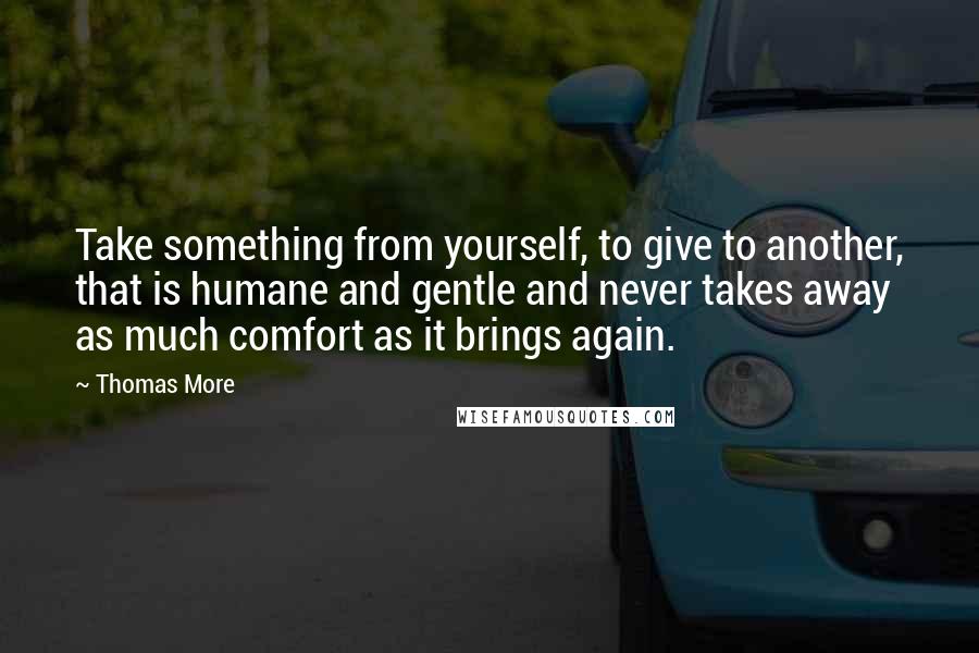 Thomas More Quotes: Take something from yourself, to give to another, that is humane and gentle and never takes away as much comfort as it brings again.