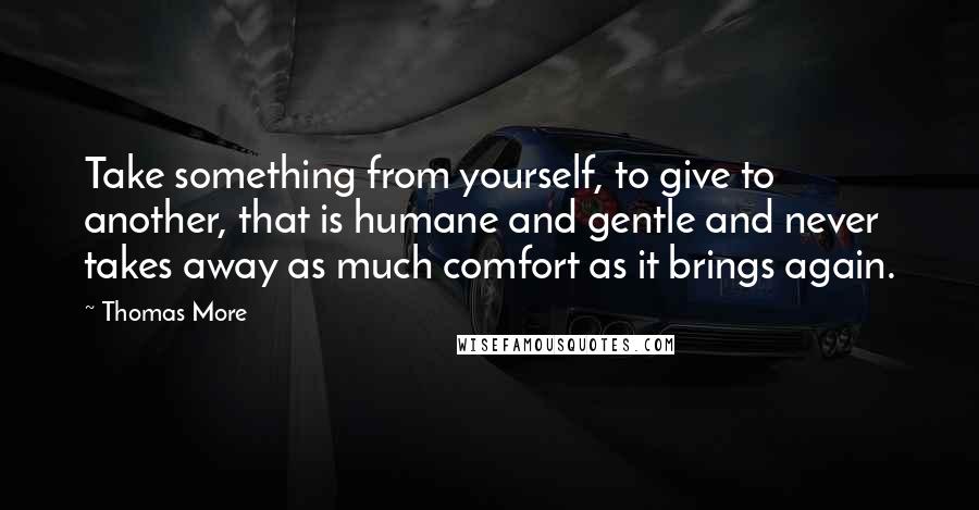 Thomas More Quotes: Take something from yourself, to give to another, that is humane and gentle and never takes away as much comfort as it brings again.