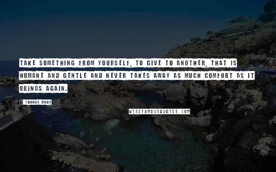 Thomas More Quotes: Take something from yourself, to give to another, that is humane and gentle and never takes away as much comfort as it brings again.