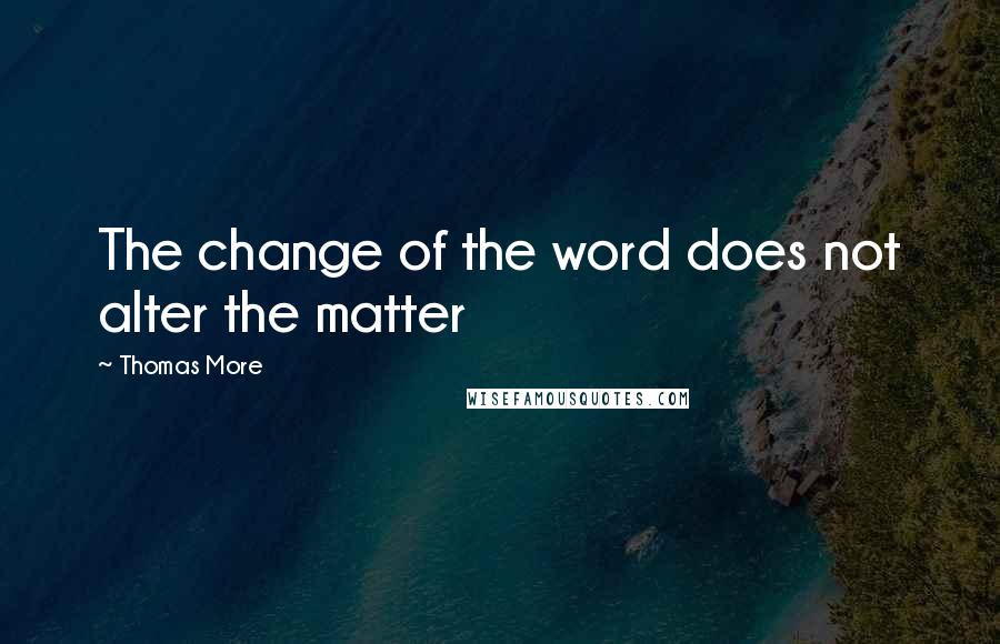 Thomas More Quotes: The change of the word does not alter the matter