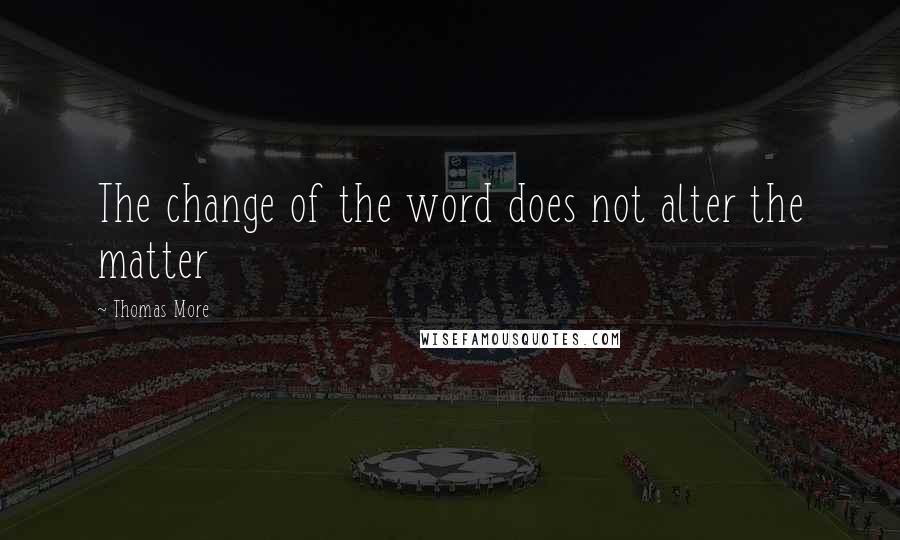 Thomas More Quotes: The change of the word does not alter the matter