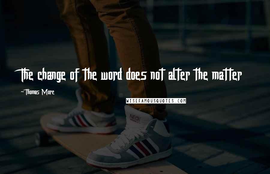 Thomas More Quotes: The change of the word does not alter the matter