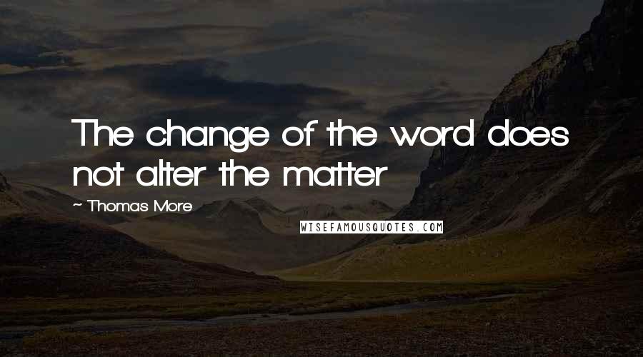 Thomas More Quotes: The change of the word does not alter the matter