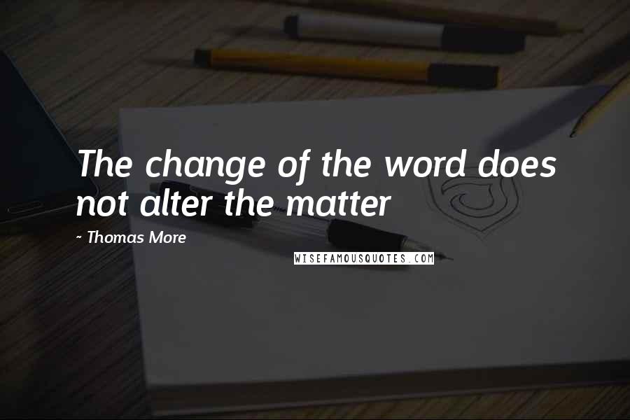 Thomas More Quotes: The change of the word does not alter the matter