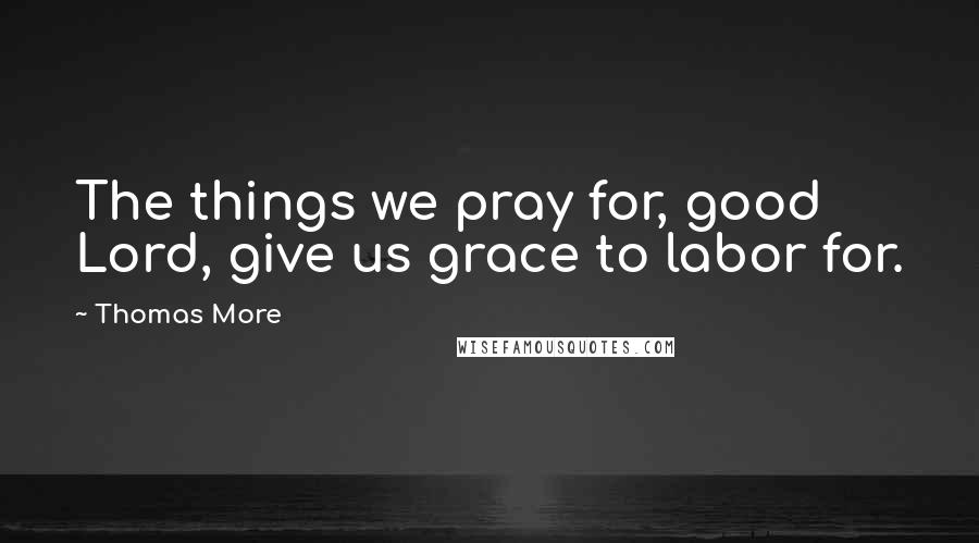Thomas More Quotes: The things we pray for, good Lord, give us grace to labor for.