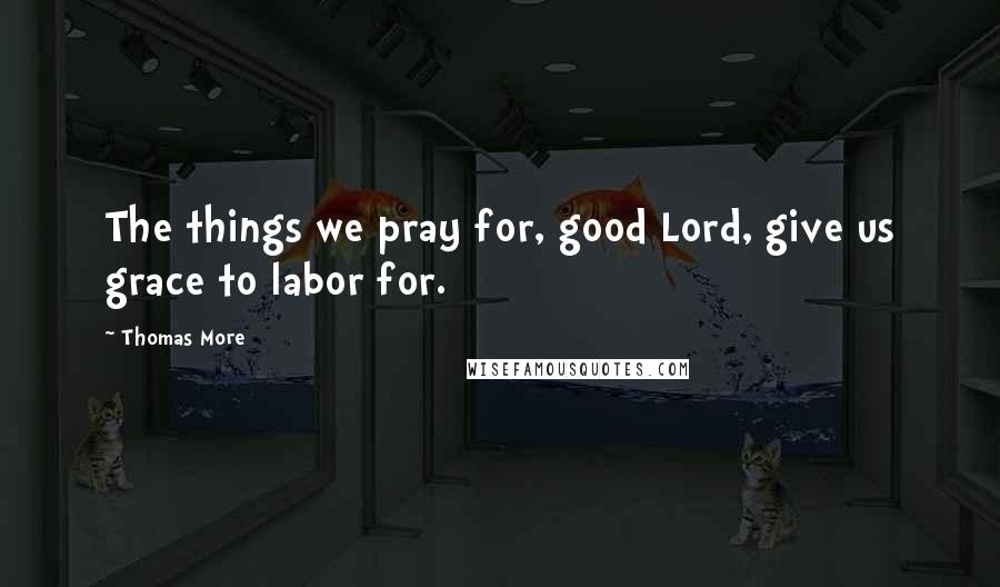 Thomas More Quotes: The things we pray for, good Lord, give us grace to labor for.