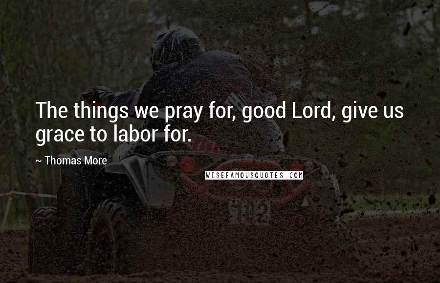 Thomas More Quotes: The things we pray for, good Lord, give us grace to labor for.