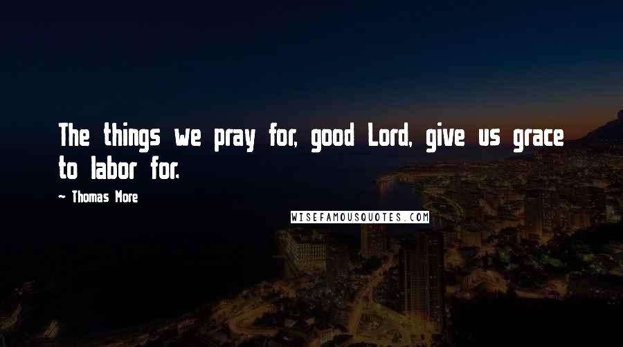 Thomas More Quotes: The things we pray for, good Lord, give us grace to labor for.