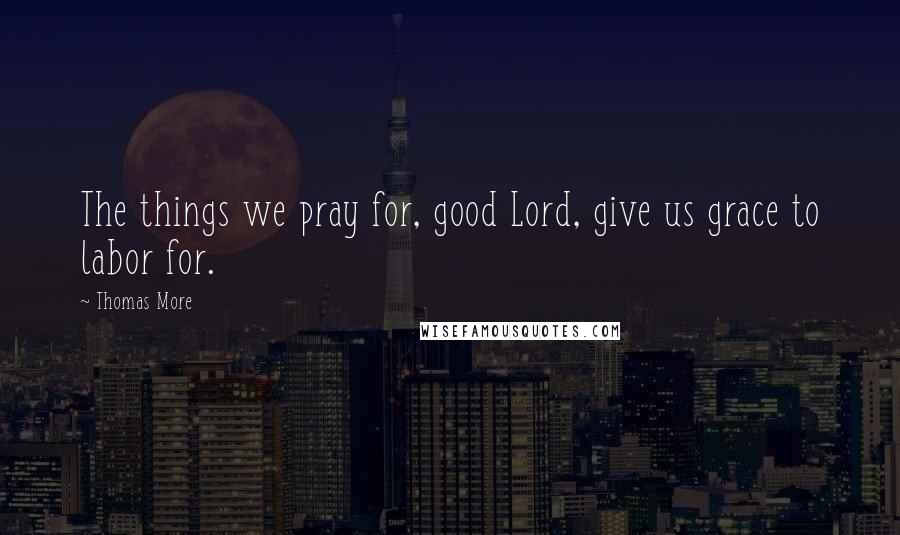 Thomas More Quotes: The things we pray for, good Lord, give us grace to labor for.