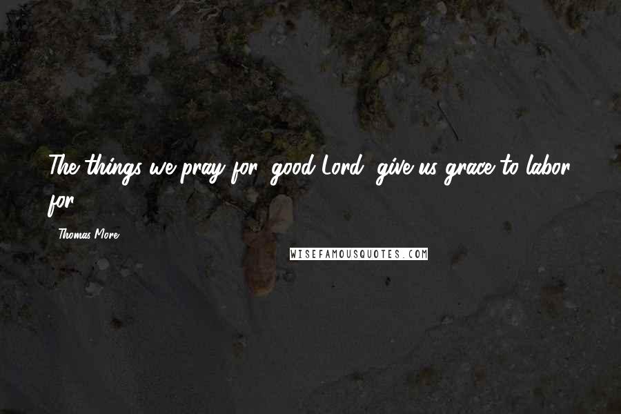 Thomas More Quotes: The things we pray for, good Lord, give us grace to labor for.