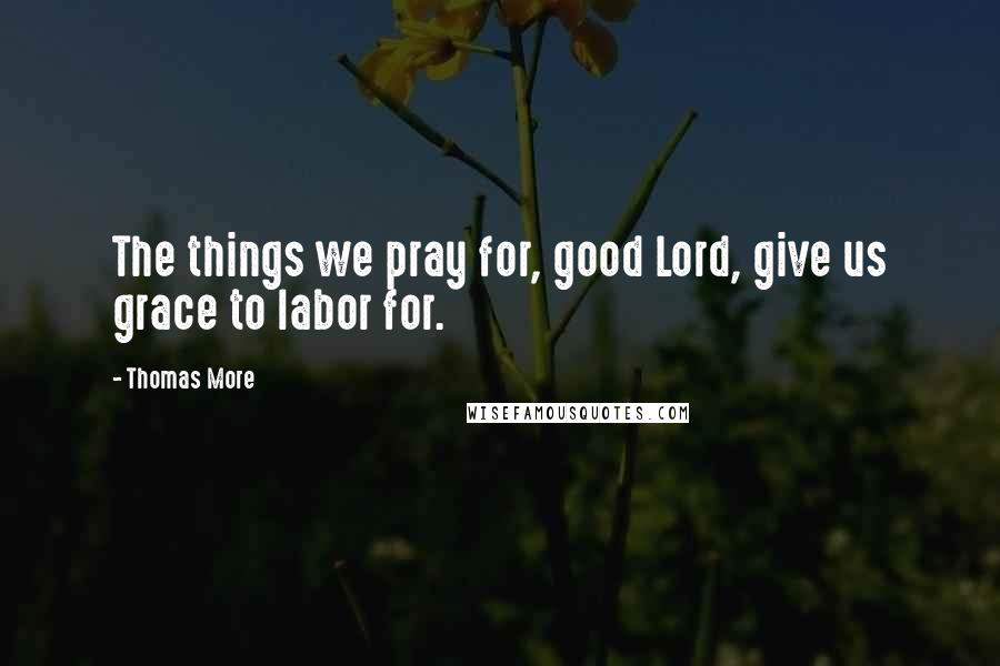 Thomas More Quotes: The things we pray for, good Lord, give us grace to labor for.