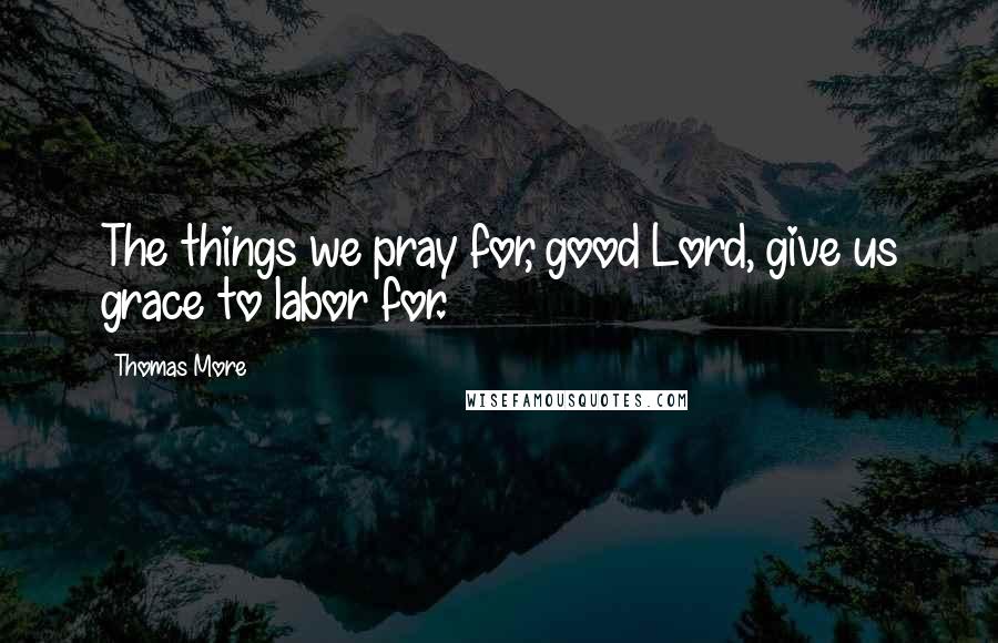Thomas More Quotes: The things we pray for, good Lord, give us grace to labor for.