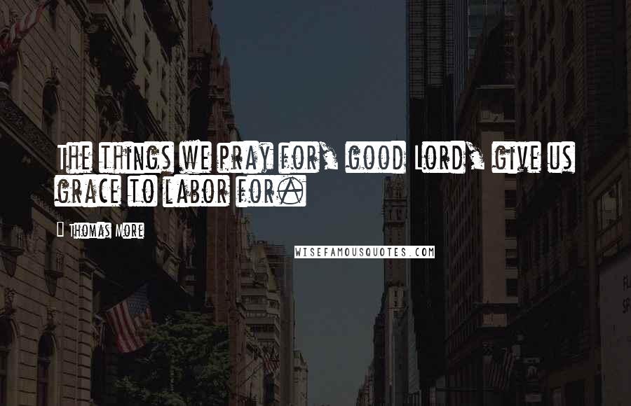 Thomas More Quotes: The things we pray for, good Lord, give us grace to labor for.