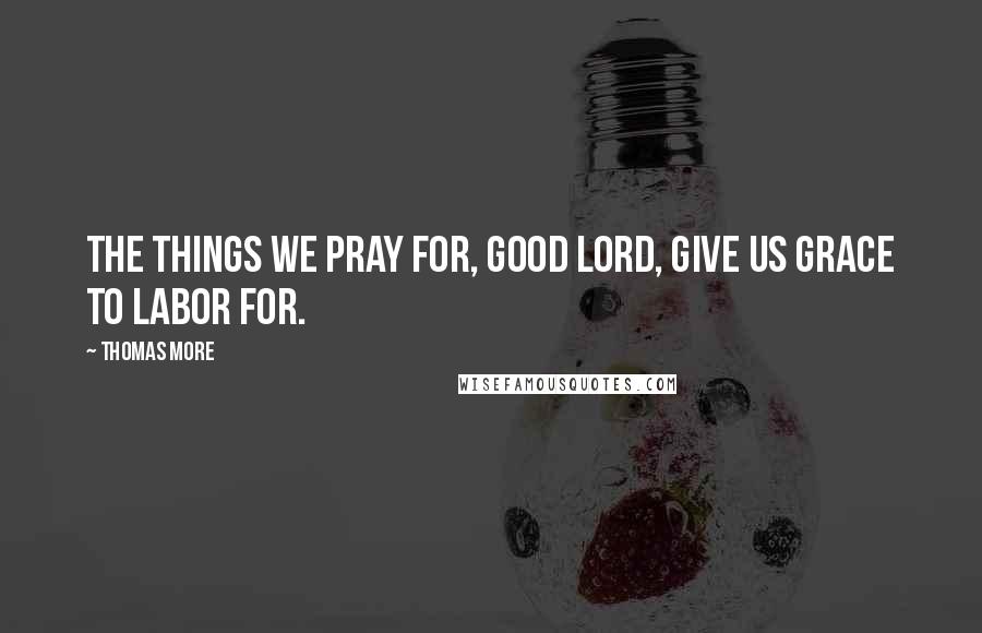 Thomas More Quotes: The things we pray for, good Lord, give us grace to labor for.