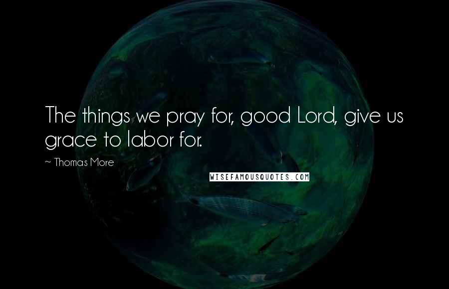 Thomas More Quotes: The things we pray for, good Lord, give us grace to labor for.