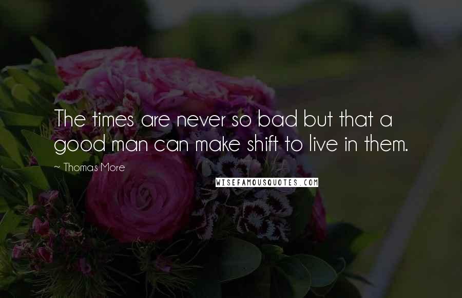 Thomas More Quotes: The times are never so bad but that a good man can make shift to live in them.