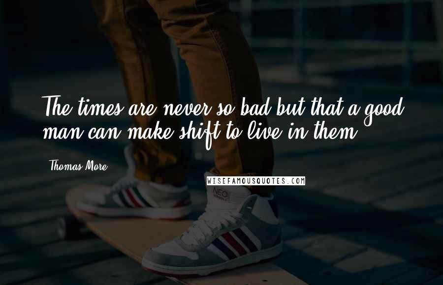 Thomas More Quotes: The times are never so bad but that a good man can make shift to live in them.