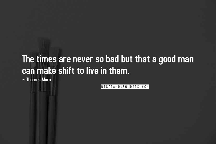 Thomas More Quotes: The times are never so bad but that a good man can make shift to live in them.