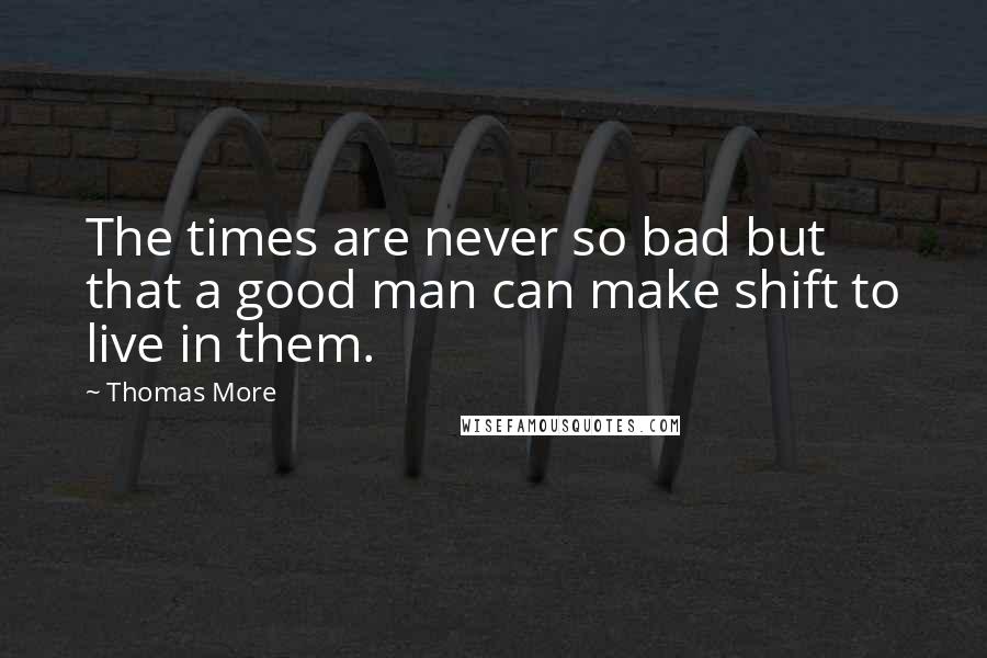 Thomas More Quotes: The times are never so bad but that a good man can make shift to live in them.