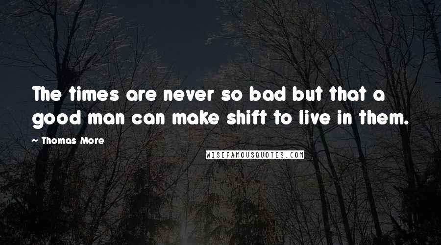 Thomas More Quotes: The times are never so bad but that a good man can make shift to live in them.