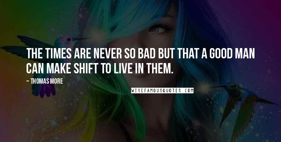 Thomas More Quotes: The times are never so bad but that a good man can make shift to live in them.