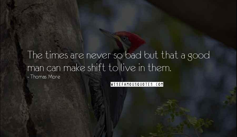 Thomas More Quotes: The times are never so bad but that a good man can make shift to live in them.