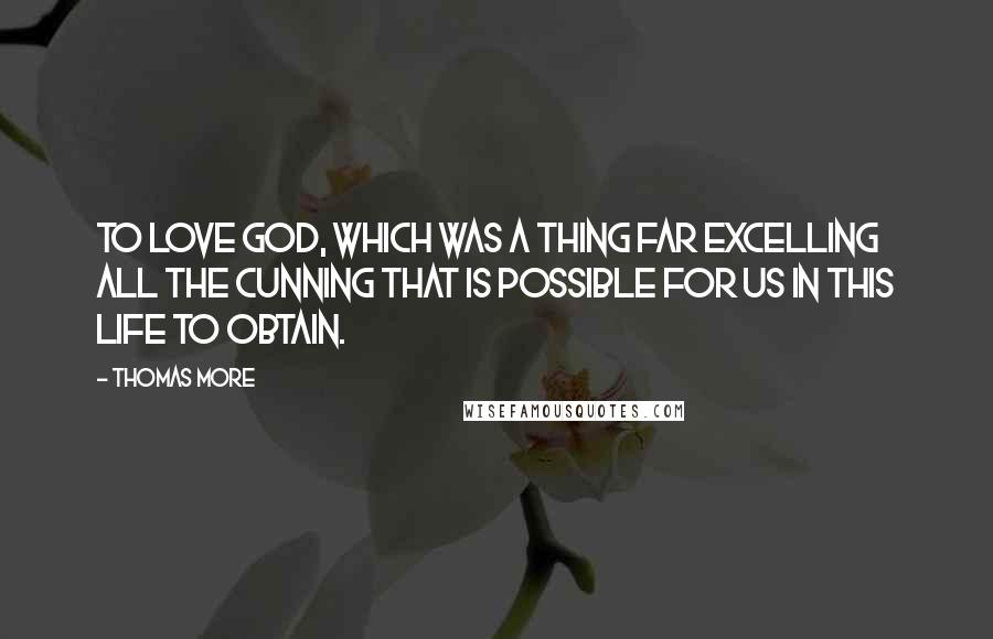 Thomas More Quotes: To love God, which was a thing far excelling all the cunning that is possible for us in this life to obtain.