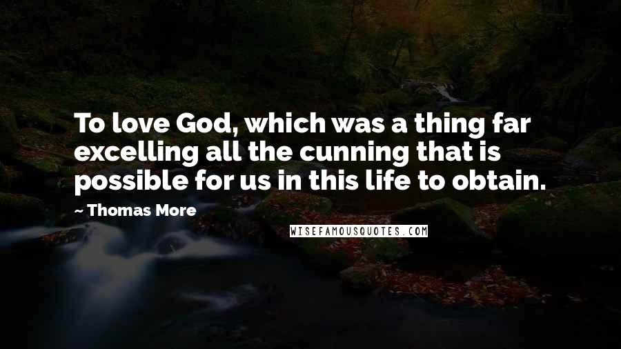 Thomas More Quotes: To love God, which was a thing far excelling all the cunning that is possible for us in this life to obtain.