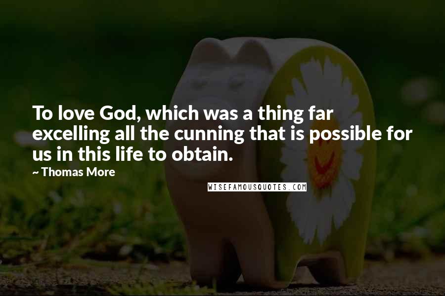 Thomas More Quotes: To love God, which was a thing far excelling all the cunning that is possible for us in this life to obtain.