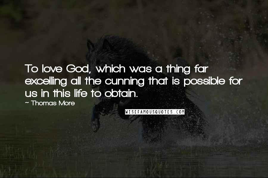 Thomas More Quotes: To love God, which was a thing far excelling all the cunning that is possible for us in this life to obtain.