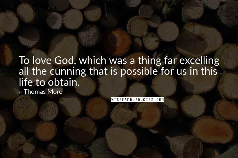 Thomas More Quotes: To love God, which was a thing far excelling all the cunning that is possible for us in this life to obtain.