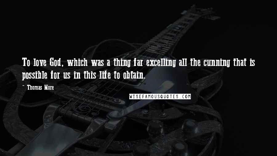 Thomas More Quotes: To love God, which was a thing far excelling all the cunning that is possible for us in this life to obtain.