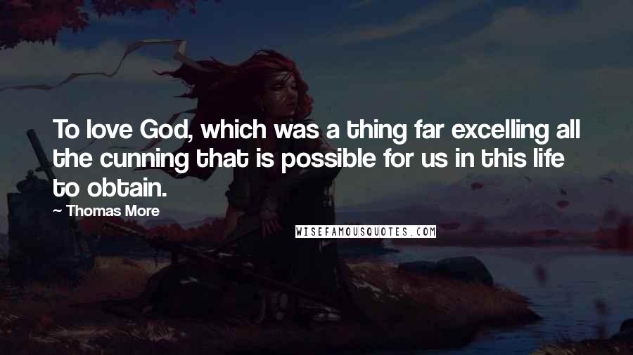 Thomas More Quotes: To love God, which was a thing far excelling all the cunning that is possible for us in this life to obtain.
