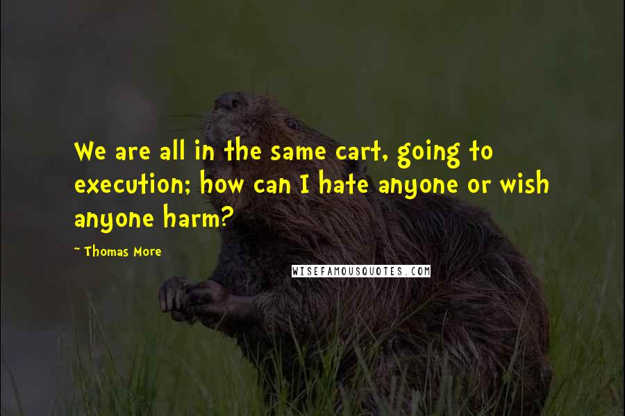 Thomas More Quotes: We are all in the same cart, going to execution; how can I hate anyone or wish anyone harm?