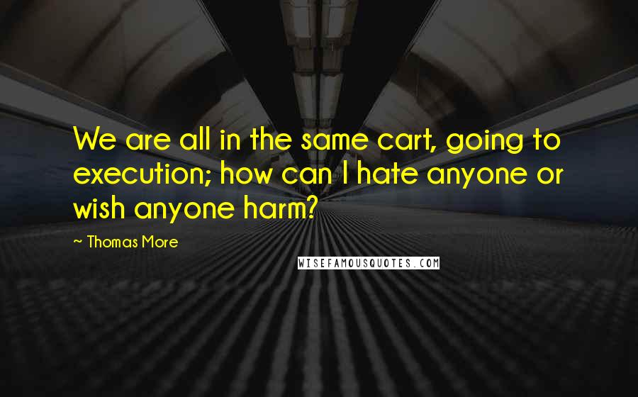 Thomas More Quotes: We are all in the same cart, going to execution; how can I hate anyone or wish anyone harm?