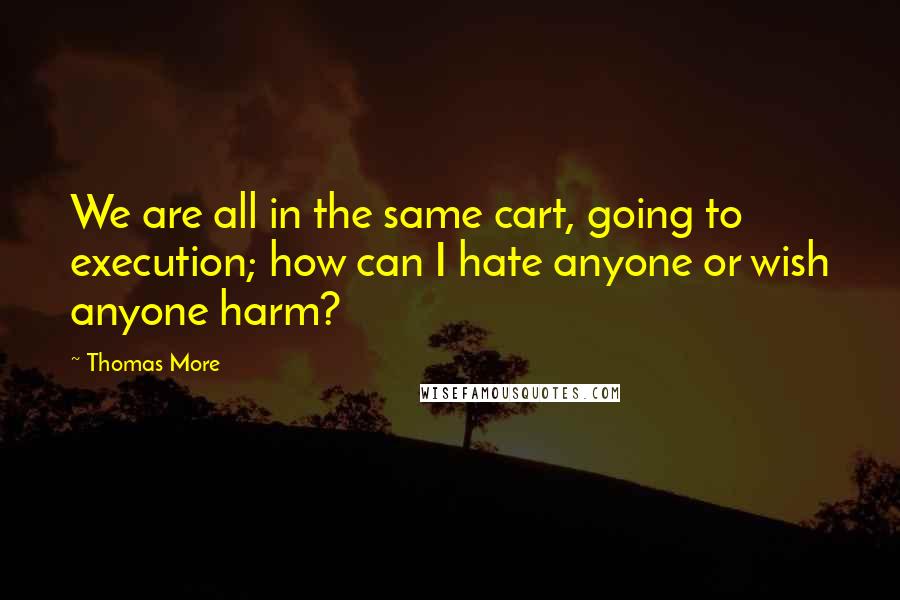 Thomas More Quotes: We are all in the same cart, going to execution; how can I hate anyone or wish anyone harm?