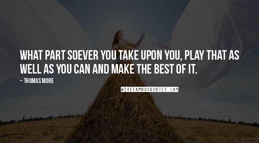 Thomas More Quotes: What part soever you take upon you, play that as well as you can and make the best of it.