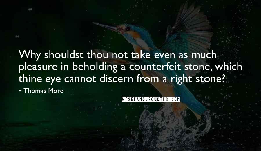 Thomas More Quotes: Why shouldst thou not take even as much pleasure in beholding a counterfeit stone, which thine eye cannot discern from a right stone?