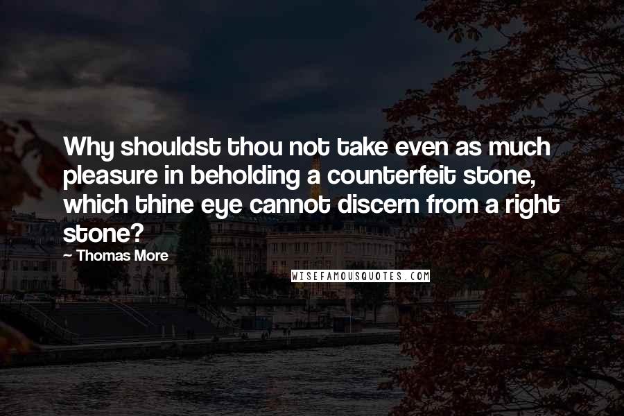 Thomas More Quotes: Why shouldst thou not take even as much pleasure in beholding a counterfeit stone, which thine eye cannot discern from a right stone?