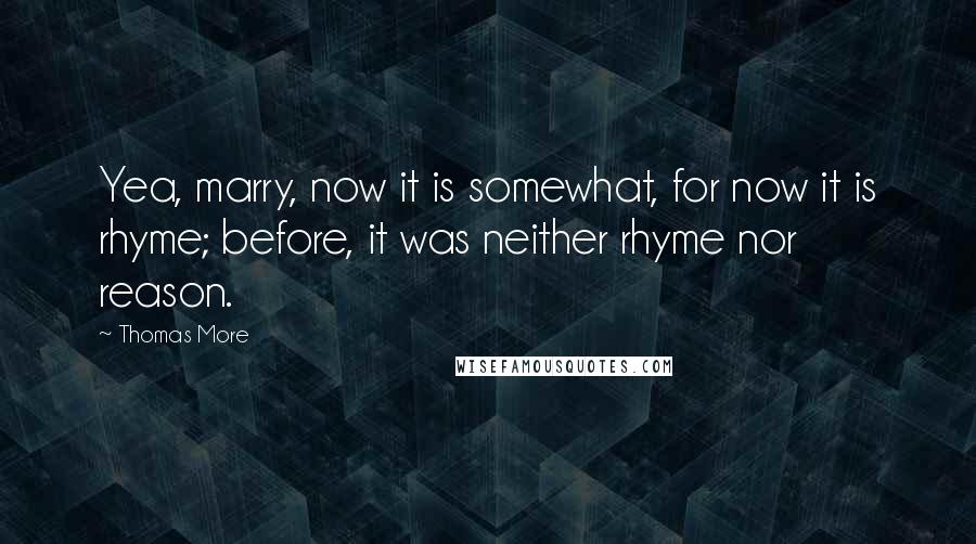 Thomas More Quotes: Yea, marry, now it is somewhat, for now it is rhyme; before, it was neither rhyme nor reason.