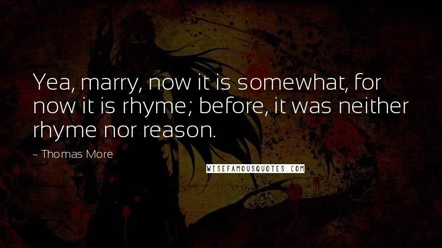 Thomas More Quotes: Yea, marry, now it is somewhat, for now it is rhyme; before, it was neither rhyme nor reason.