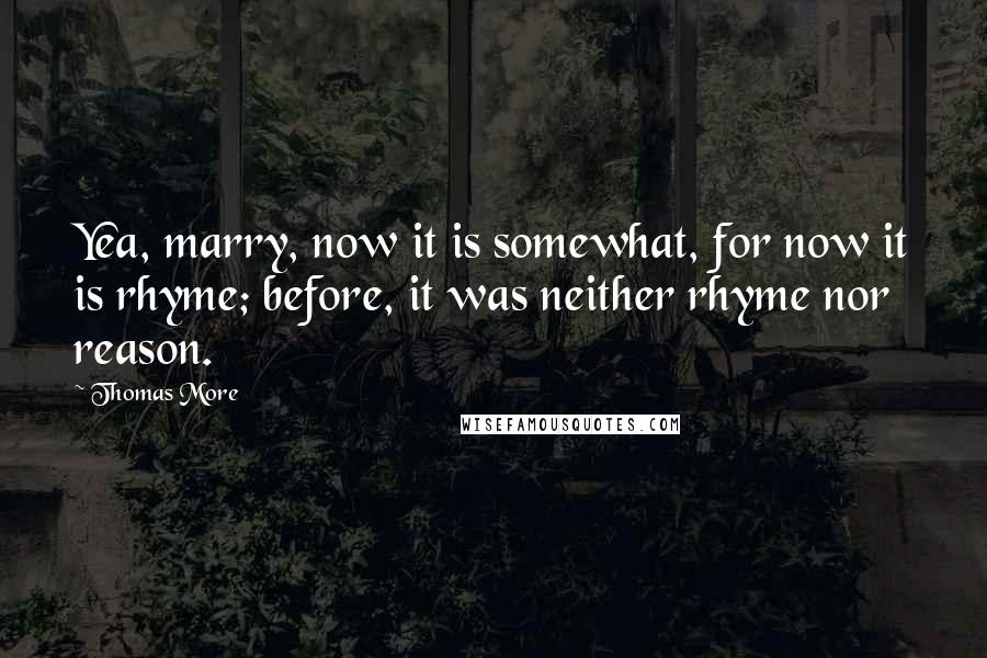 Thomas More Quotes: Yea, marry, now it is somewhat, for now it is rhyme; before, it was neither rhyme nor reason.