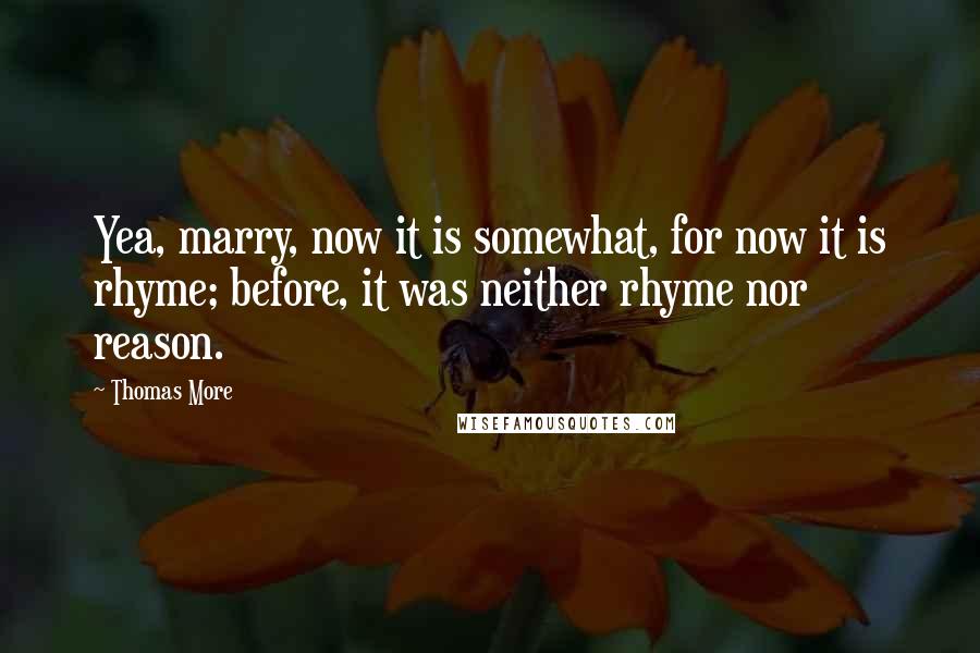 Thomas More Quotes: Yea, marry, now it is somewhat, for now it is rhyme; before, it was neither rhyme nor reason.