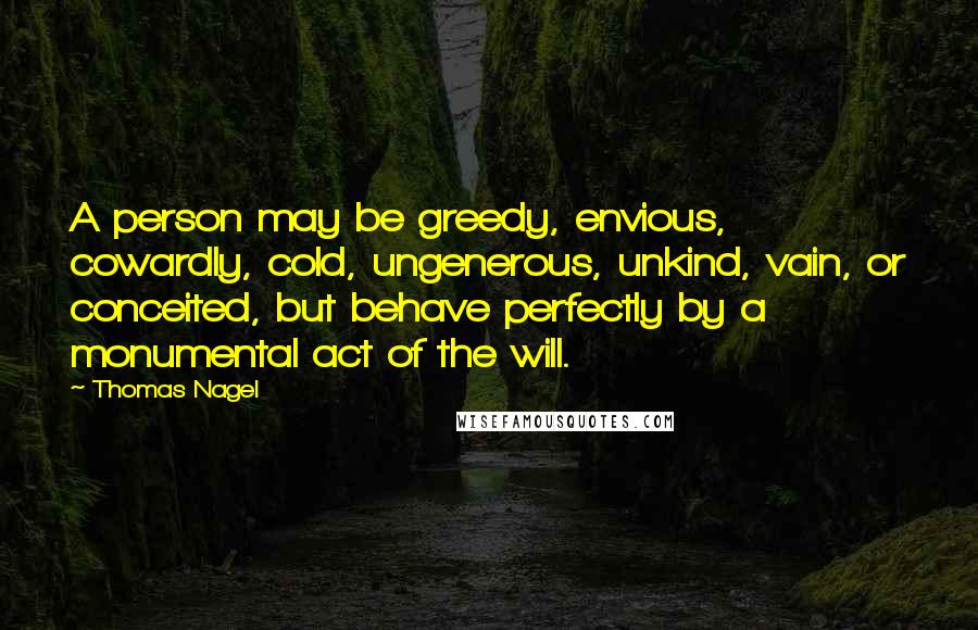 Thomas Nagel Quotes: A person may be greedy, envious, cowardly, cold, ungenerous, unkind, vain, or conceited, but behave perfectly by a monumental act of the will.