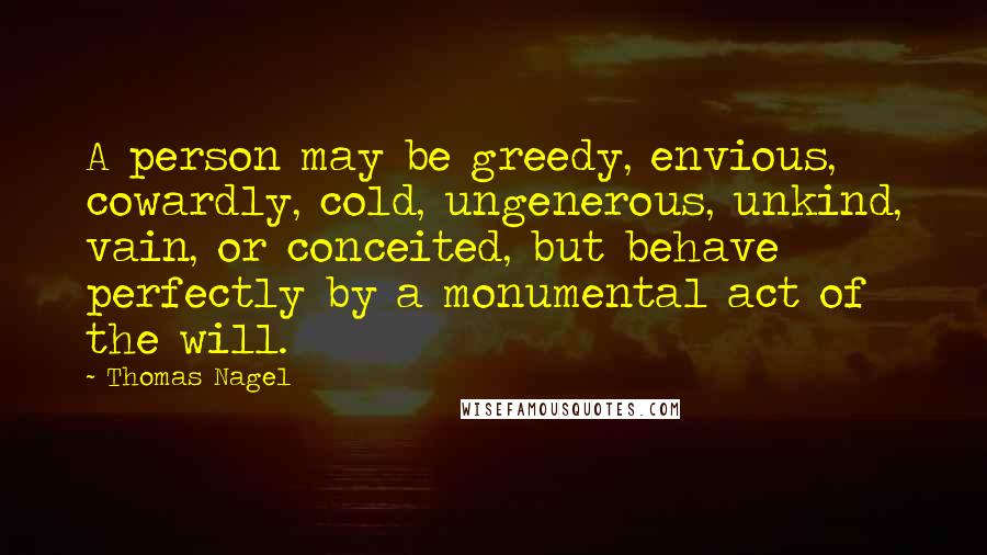 Thomas Nagel Quotes: A person may be greedy, envious, cowardly, cold, ungenerous, unkind, vain, or conceited, but behave perfectly by a monumental act of the will.