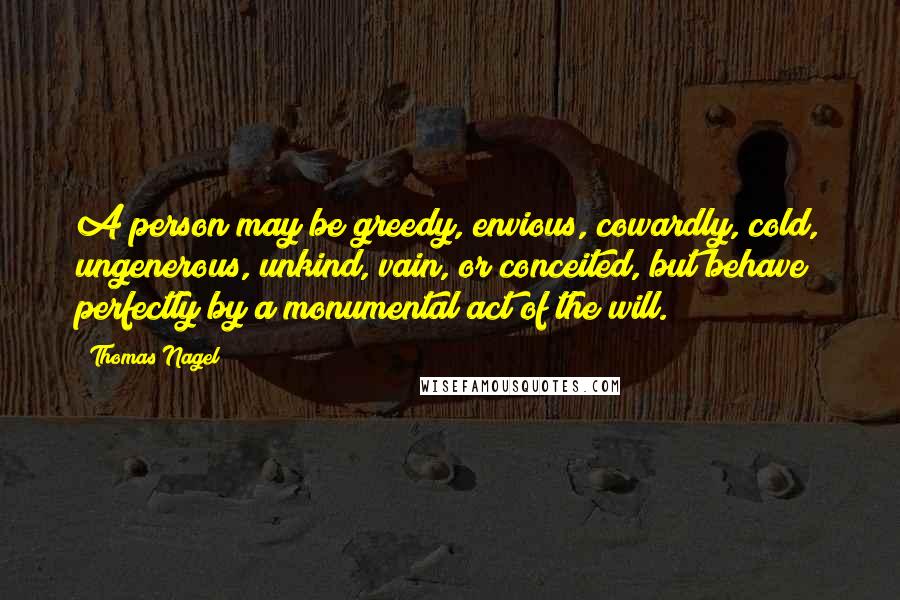 Thomas Nagel Quotes: A person may be greedy, envious, cowardly, cold, ungenerous, unkind, vain, or conceited, but behave perfectly by a monumental act of the will.